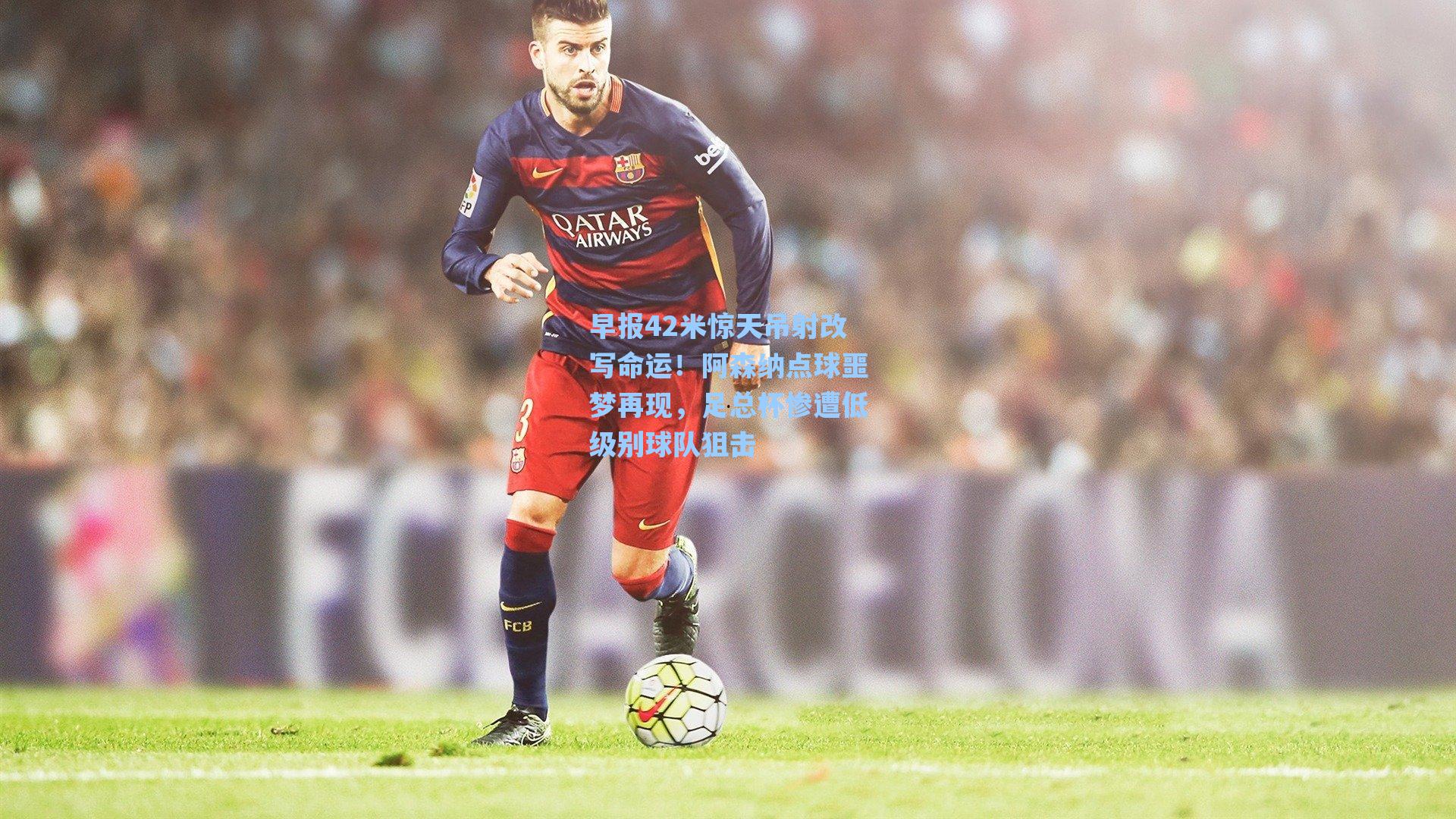 早报42米惊天吊射改写命运!阿森纳点球噩梦再现,足总杯惨遭低级别球队狙击